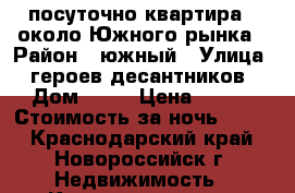 посуточно квартира   около Южного рынка › Район ­ южный › Улица ­ героев-десантников › Дом ­ 37 › Цена ­ 900 › Стоимость за ночь ­ 900 - Краснодарский край, Новороссийск г. Недвижимость » Квартиры аренда посуточно   . Краснодарский край,Новороссийск г.